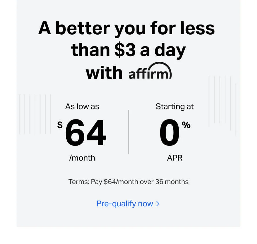 A better you for less than $3 a day with affirm. As low as $64/month - starting at 0%B APR. Terms: Pay $64/month over 36 months. Pre-qualify now.