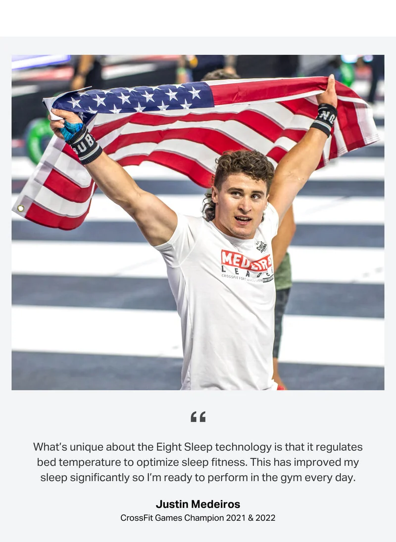 What’s unique about the Eight Sleep technology is that it regulates bed temperature to optimize sleep fitness. This has improved my sleep significantly so I’m ready to perform in the gym every day. - Justin Medeiros, CrossFit Games Champion 2021 & 2022