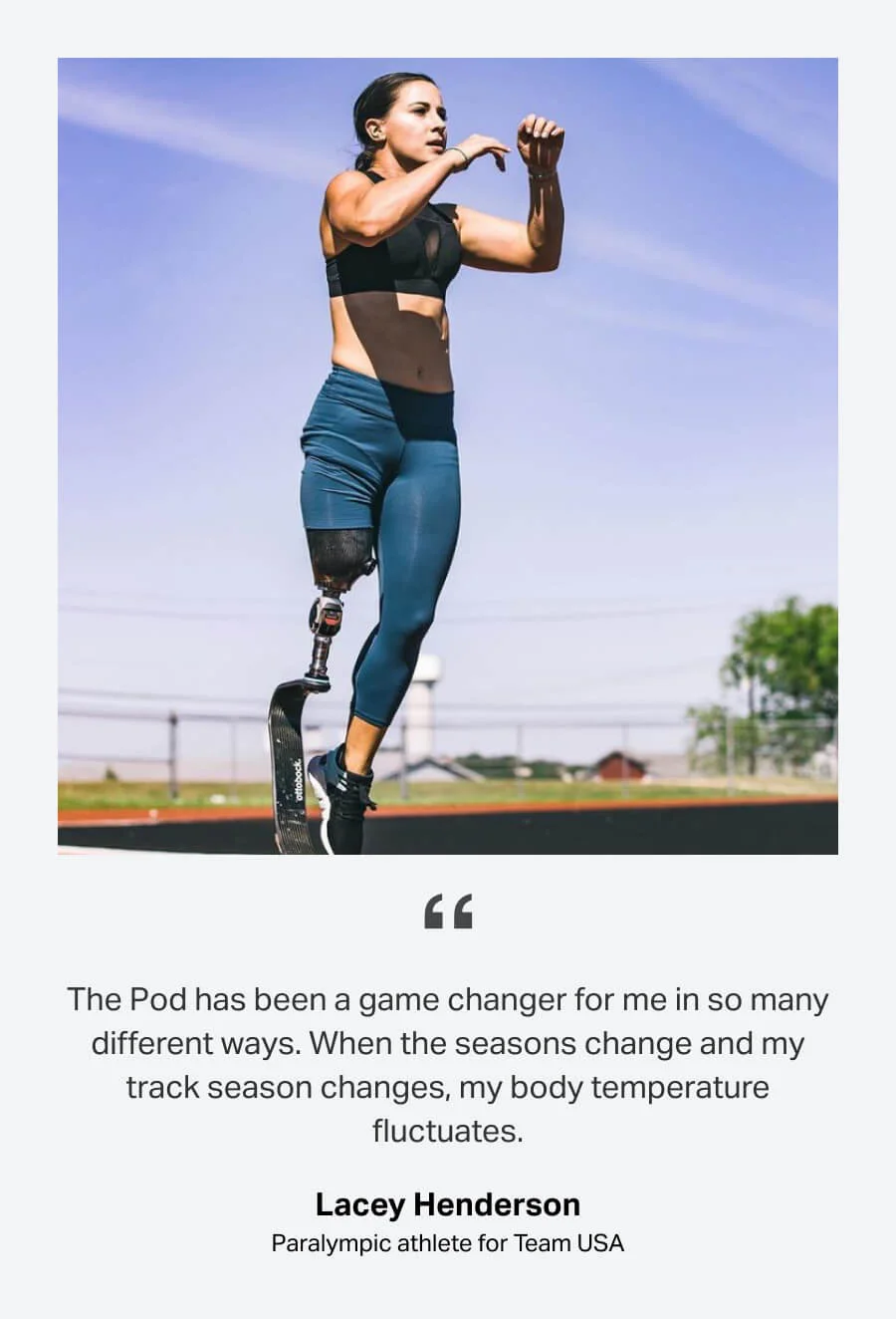 The Pod has been a game changer for me in so many different ways. When the seasons change and my track season changes, my body temperature fluctuates. -Lacey Henderson, Paralympic athlete for Team USA