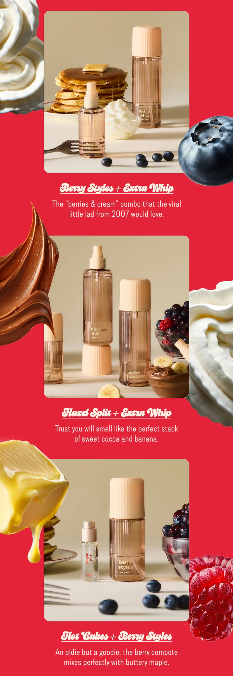 berry styles + extra whip The “berries & cream” combo that the viral little lad from 2007 would love. hazel split + extra whip Trust you will smell like the perfect stack of sweet cocoa and banana.  hot cakes + berry styles An oldie but a goodie, the berry compote mixes perfectly with buttery maple. [shop the bundle]