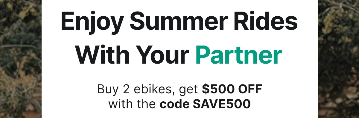 ENJOY SUMMER RIDES WITH YOUR PARTNER FRIENDS FAMILY BUY 2 EBIKES, GET $500 OFF WITH THE CODE SAVE500