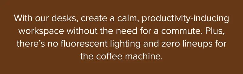 Create a calm, productivity-inducing workspace without the need for a commute.