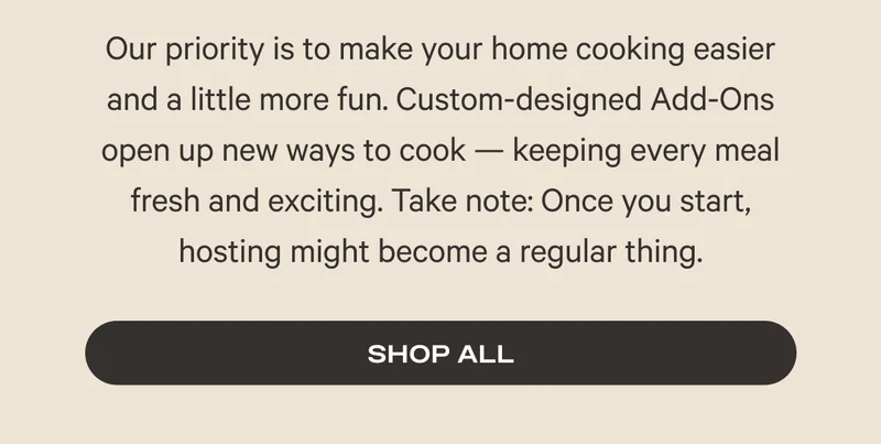 Our priority is to make your home cooking easier and a little more fun. Custom-designed Add-Ons open up new ways to cook — keeping every meal fresh and exciting. Take note: Once you start, hosting might become a regular thing. Shop All