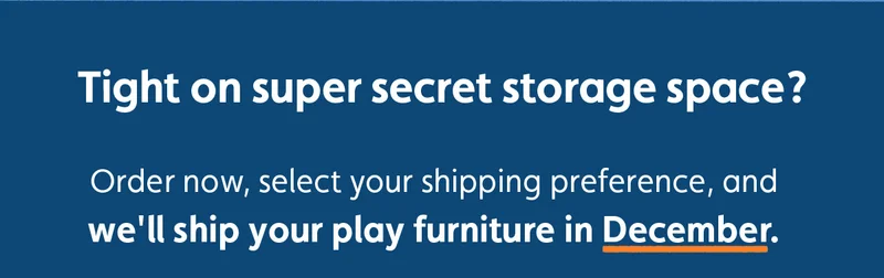 Tight on super secret storage space? Order now, select your shipping preference, and we'll ship your play furniture in December.