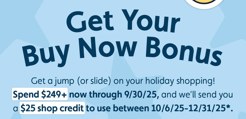 Get Your Buy Now Bonus. Get a jump (or slide) on your holiday shopping! Spend $249+ now through 9/30/25, and we’ll send you a $25 shop credit to use between 10/6/25-12/31/25*.