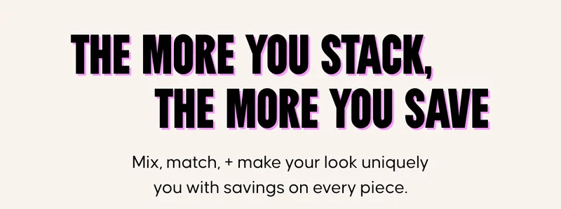 The more you stack, the more you save. Mix, match, + make your look uniquely you with savings on every piece.