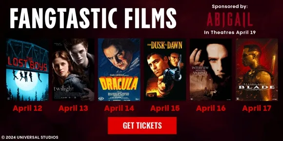 FANGTASTIC FILMS | Sponsored by: ABIGAIL - In Theatres April 19 | THE LOST BOYS - APRIL 12 | TWILIGHT - APRIL 13 | DRACULA - APRIL 14 | FROM DUSK TILL DAWN - APRIL 15 | INTERVIEW WITH THE VAMPIRE - APRIL 16 | BLADE - APRIL 17 | GET TICKETS >