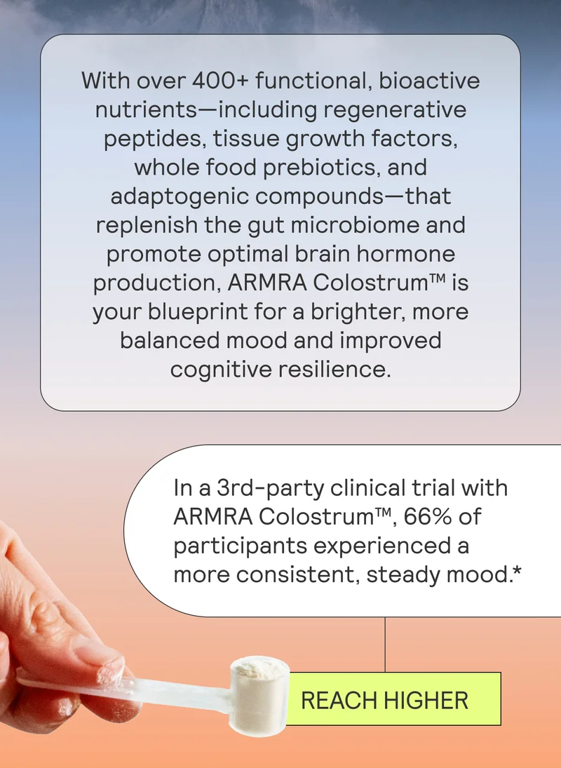 With over 400+ functional, bioactive nutrients—including regenerative peptides, tissue growth factors, whole food prebiotics, and adaptogenic compounds—that replenish the gut microbiome and promote optimal brain hormone production, ARMRA Colostrum™ is your blueprint for a brighter, more balanced mood and improved cognitive resilience.  In a 3rd-party clinical trial with ARMRA Colostrum™, 66% of participants experienced a more consistent, steady mood.*