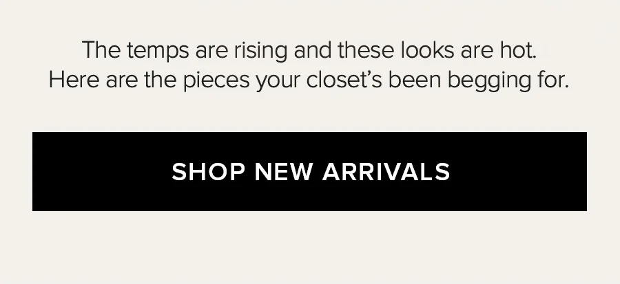 THE TEMPS ARE RISING AND THESE LOOKS AR EHOT. HERE ARE THE PIECES YOUR CLOSEST'S BEEN BEGGING FOR. SHOP NEW ARRIVALS