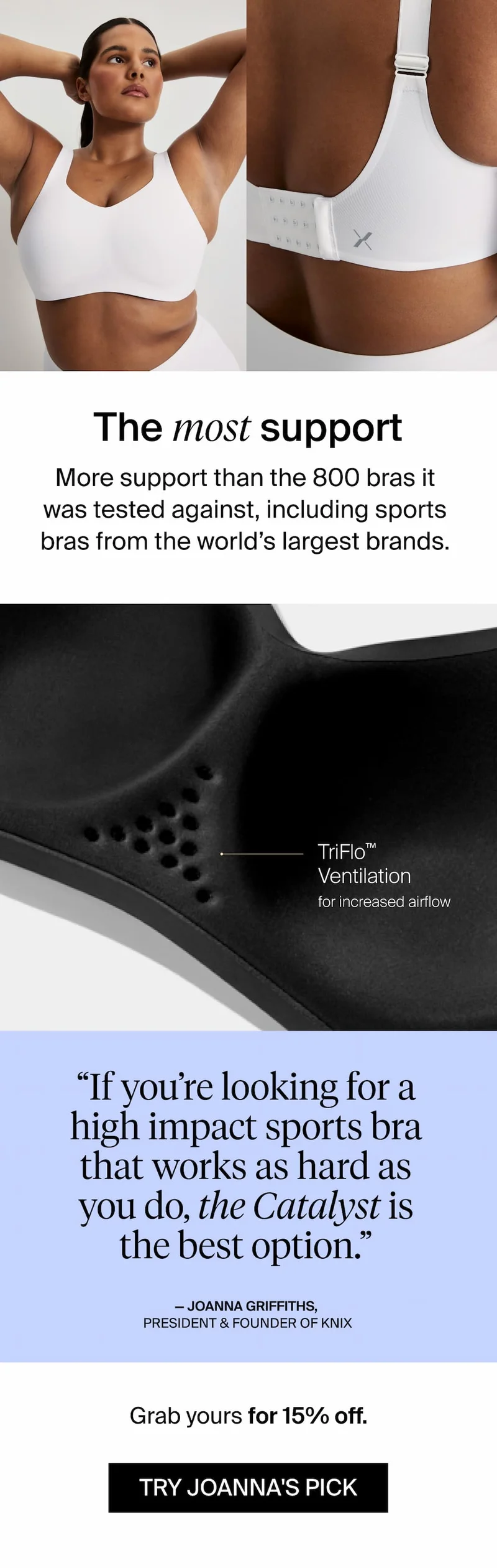 The most support. More support than the 800 bras it was tested against, including sports bras from the world's largest brands. "If you're looking for a high impact sports bra that works as hard as you do, the Catalyst is the best option." - Joanna Griffiths, President & Founder of Knix. Grab yours for 15% off. TRY JOANNA'S PICK
