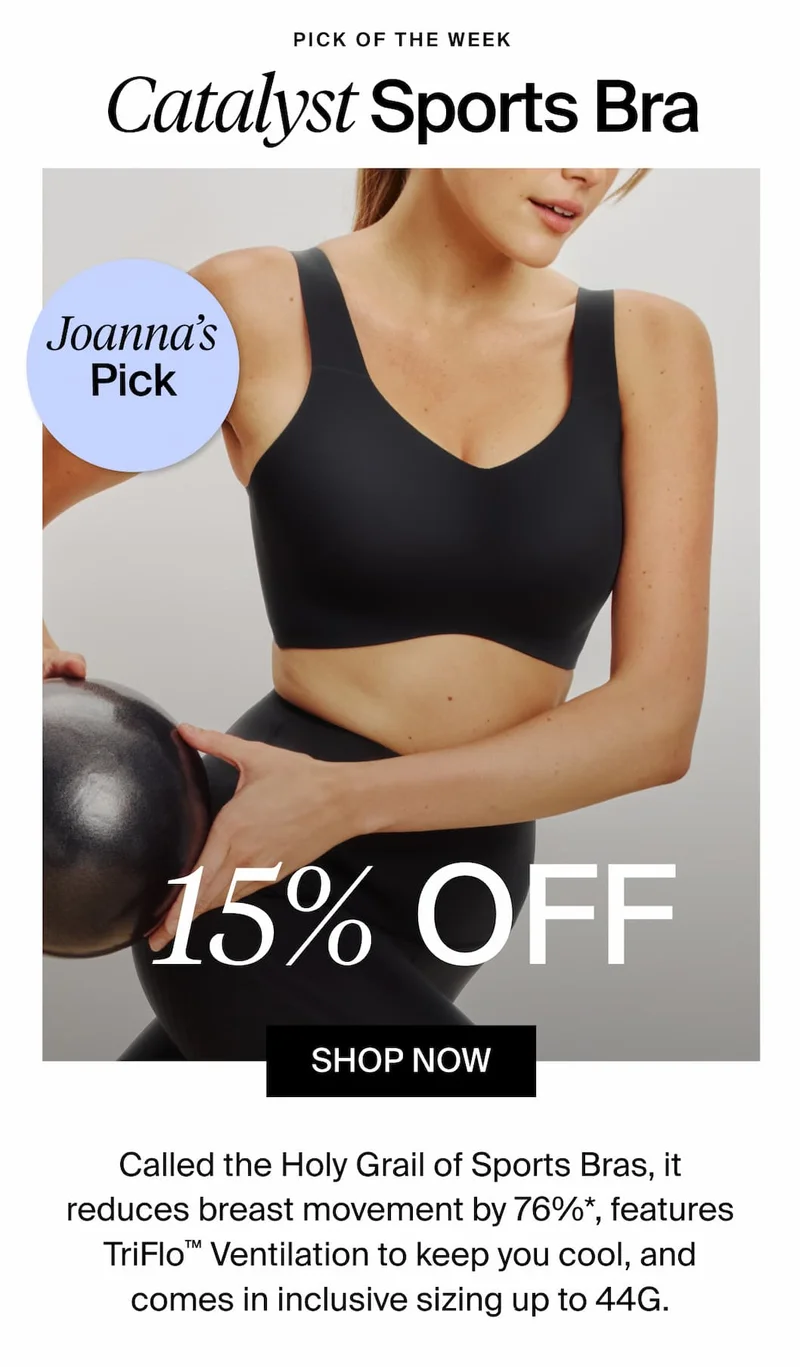 Pick of the Week. Catalyst Sports Bra. Joanna's Pick. 15% Off. SHOP NOW. Called the Holy Grail of Sports Bras, it reduces breast movement by 76%*, features TriFlo Ventilation to keep you cool, and comes in inclusive sizing up to 44G.