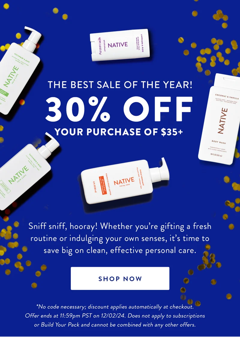THE BEST SALE OF THE YEAR! 30% OFF YOUR PURCHASE OF $35+ | Sniff sniff, hooray! Whether you're gifting a fresh routine or indulging your own senses, it's time to save big on clean, effective personal care. | SHOP NOW | *No code necessary; discount applies automatically at checkout. Offer ends at 11:59pm PST on 12/02/24. Does not apply to subscriptions or Build Your Pack and cannot be combined with any other offers.