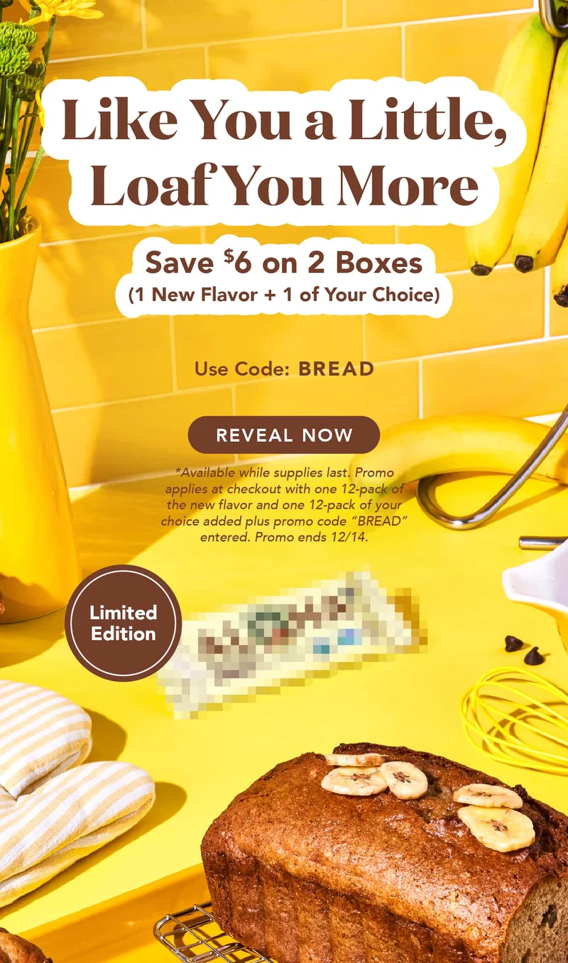 Save $6 on 1 box of Banana Bread + 1 box of your choice using code BREAD. Shop now! Available while supplies last. Promo automatically applies at checkout with one 12-pack of the new flavor and one 12-pack of your choice added. Ends 12/;14