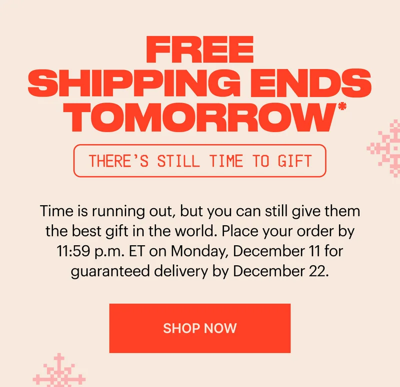 Free shipping ends tomorrow* Place your order by 11:59 p.m. ET on Monday, December 11 for guaranteed delivery by December 22. SHOP NOW