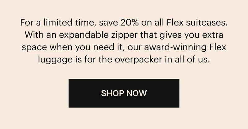 For a limited time, save 20% on all Flex suitcases. With an expandable zipper that gives you extra space when you need it, our award-winning Flex luggage is for the overpacker in all of us. SHOP NOW