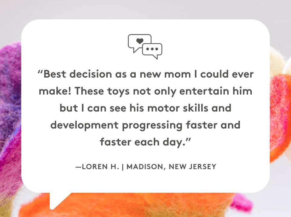 “Best decision as a new mom I could ever make! These toys not only entertain him but I can see his motor skills and development progressing faster and faster each day.” —Loren H. | Madison, New Jersey