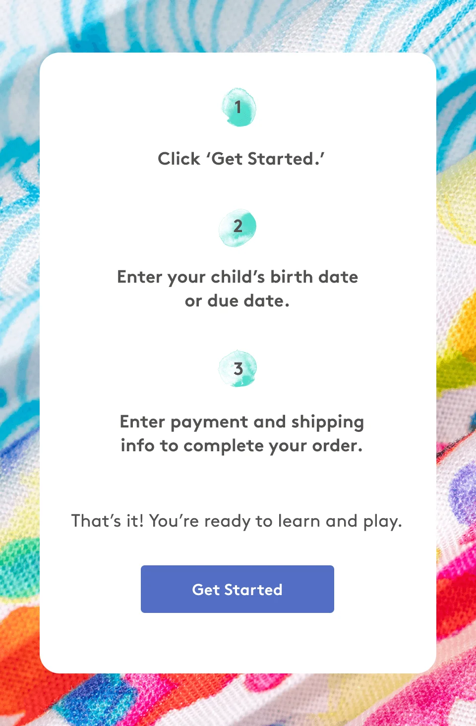 1. Click ‘Get Started.’ 2. Enter your child’s birth date or due date. 3. Enter payment and shipping info to complete your order.