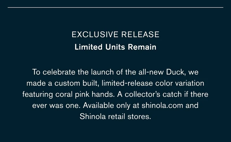 Exclusive release Limited Units Remain | To celebrate the launch of the all-new Duck, we made a custom built, limited-release color variation featuring coral pink hands. A collector’s catch if there ever was one. Available only at shinola.com and Shinola retail stores.