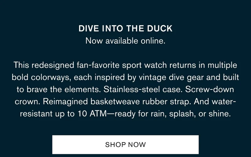 DIVE INTO THE DUCK Now available online. | This redesigned fan-favorite sport watch returns in multiple bold colorways, each inspired by vintage dive gear and built to brave the elements. Stainless-steel case. Screw-down crown. Reimagined basketweave rubber strap. And water-resistant up to 10 ATM—ready for rain, splash, or shine. | Shop Now