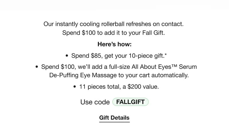 Our instantly cooling rollerball refreshes on contact.  Spend $100 to add it to your Fall Gift. | Here’s how: Spend $85, get your 10-piece gift.* | Spend $100, we’ll add a full-size All About Eyes™ Serum De-Puffing Eye Massage to your cart automatically. | 11 pieces total, a $200 value. | Use code discount code | Gift Details