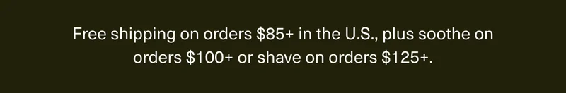 Free shipping on orders $85+ in the U.S., plus soothe on orders $100+ or shave on orders $125+.