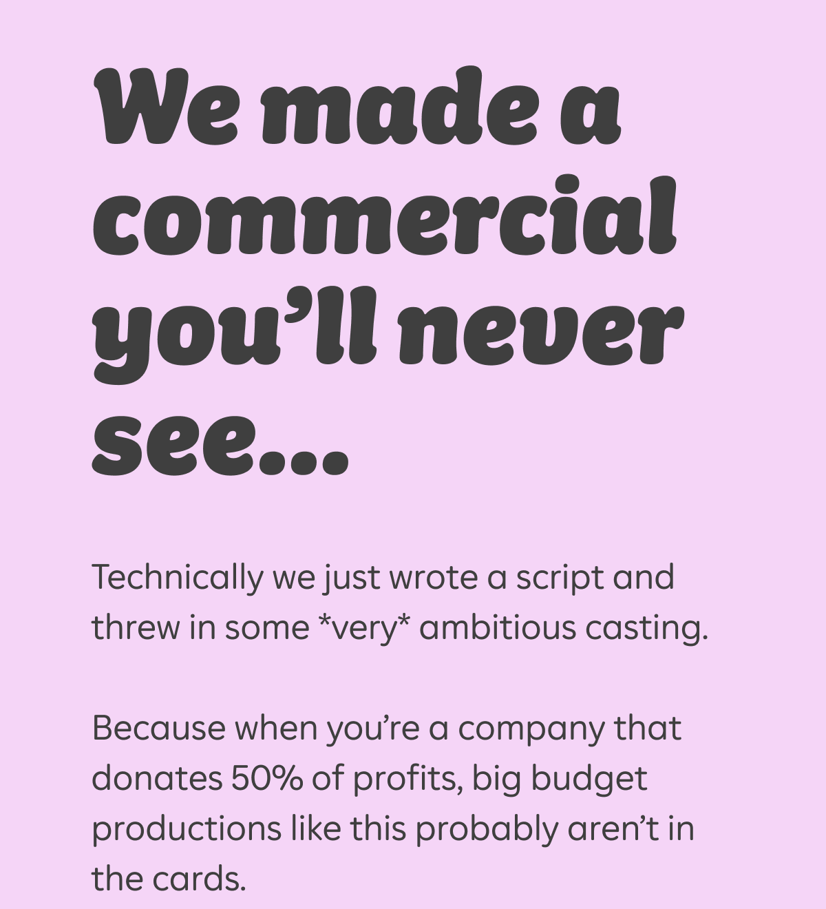 We made a commercial you'll never see...Technically we just wrote a script and threw in some *very* ambitious casting. Because when you're a company that donates 50% of profits, big budget productions like this probably aren't in the cards.
