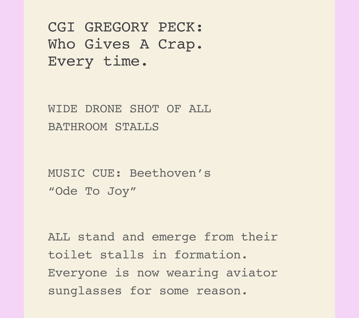 ANNETTE BENING: And I know exactly what toilet paper I’m reaching for.  CGI GREGORY PECK: Who Gives A Crap. Every time.  WIDE DRONE SHOT OF ALL BATHROOM STALLS  MUSIC CUE: Beethoven’s “Ode To Joy”  ALL stand and emerge from their toilet stalls in formation. Everyone is now wearing aviator sunglasses for some reason.