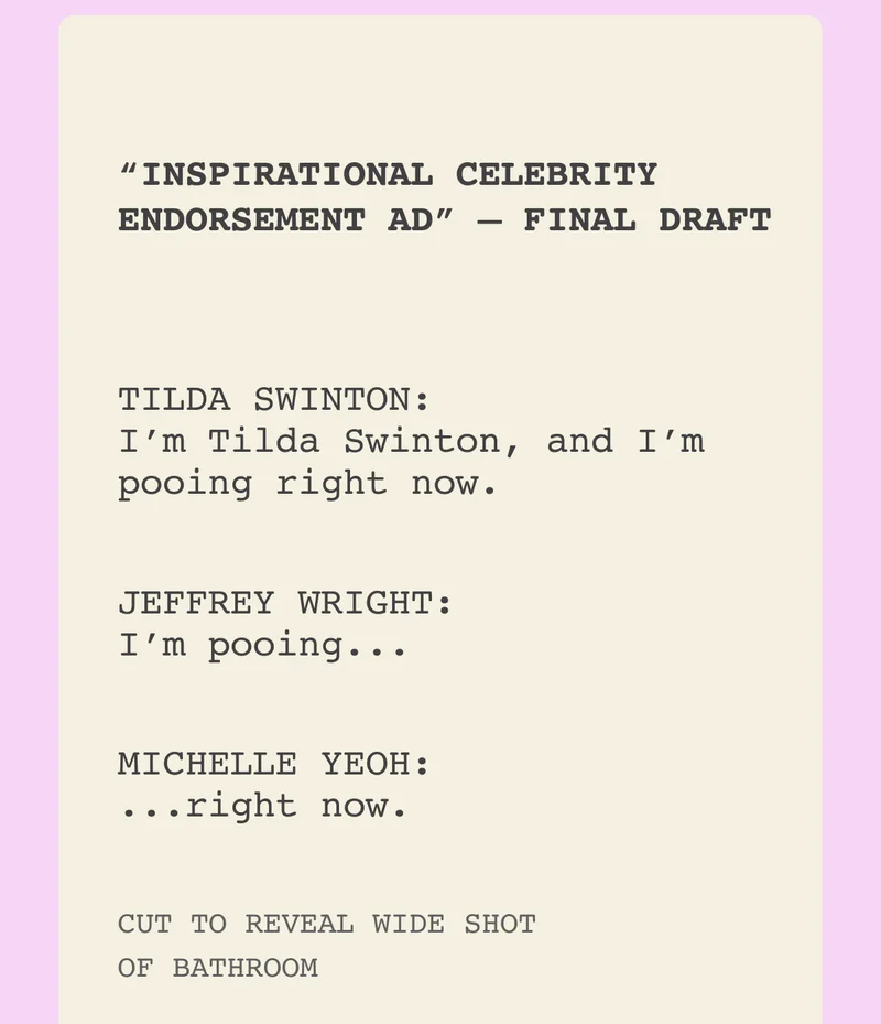 “INSPIRATIONAL CELEBRITY ENDORSEMENT AD” — FINAL DRAFT TILDA SWINTON: I’m Tilda Swinton, and I’m pooing right now. JEFFERY WRIGHT: I’m pooing... MICHELLE YEOH: ...right now. CUT TO REVEAL WIDE SHOT OF BATHROOM