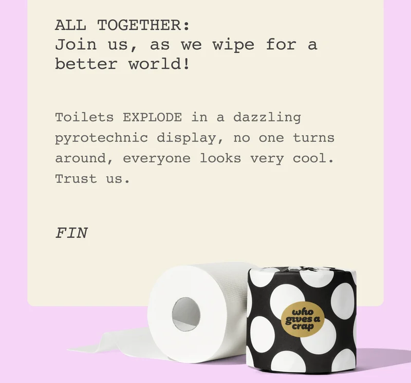 ALL TOGETHER: Join us, as we wipe for a better world!  Toilets EXPLODE in a dazzling pyrotechnic display, no one turns around, everyone looks very cool. Trust us.    FIN