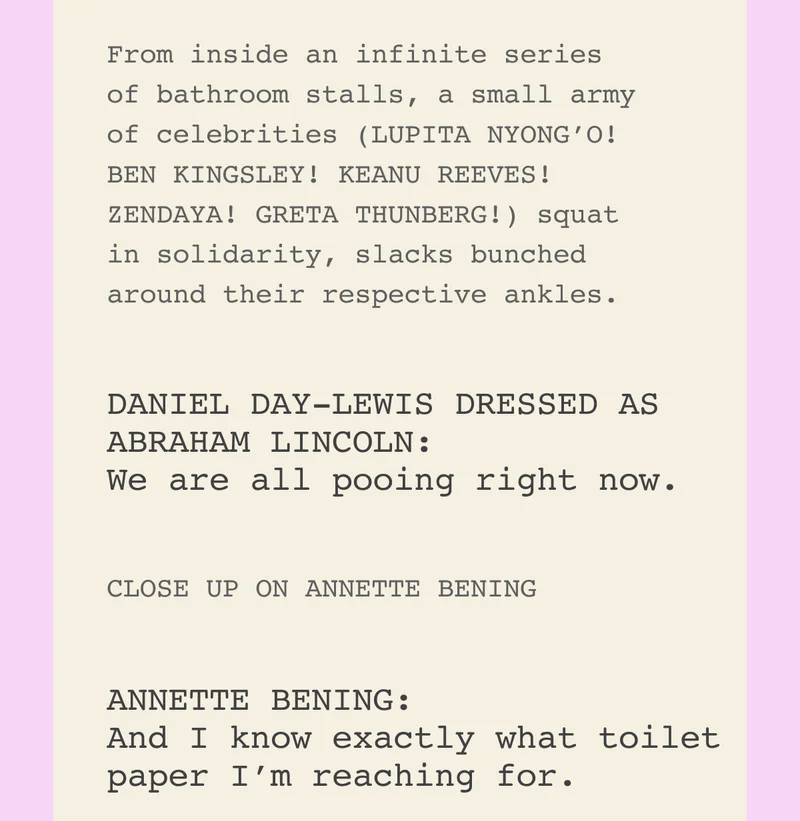 From inside an infinite series of bathroom stalls, a small army of celebrities (LUPITA NYONG’O! BEN KINGSLEY! KEANU REEVES! ZENDAYA! GRETA THUNBERG!) squat in solidarity, slacks bunched around their respective ankles.  DANIEL DAY-LEWIS DRESSED AS ABRAHAM LINCOLN:  We are all pooing right now.  CLOSE UP ON ANNETTE BENING  ANNETTE BENING: And I know exactly what toilet paper I’m reaching for.
