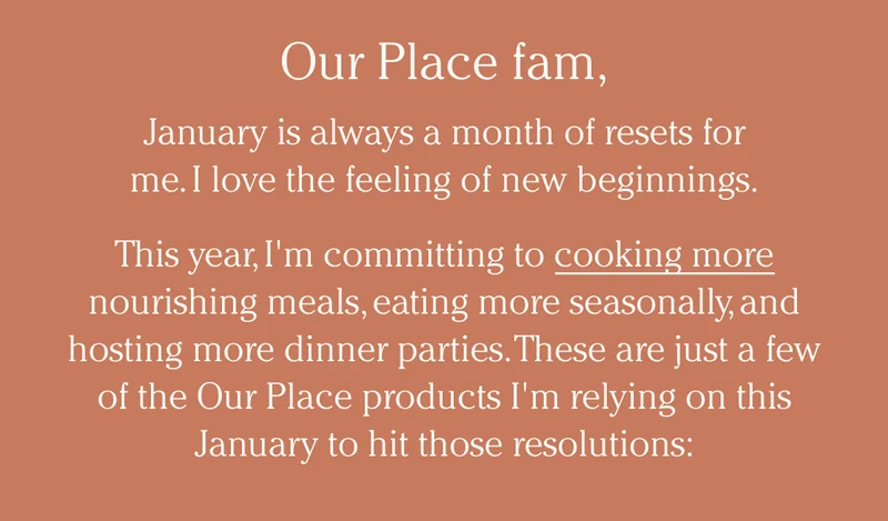 Our Place family,  January is always a month of resets for me. I love the feeling of new beginnings.  This year, I'm committing to cooking more nourishing meals, eating more seasonally, and hosting more dinner parties. These are just a few of the Our Place products I'm relying on this January to hit those resolutions: