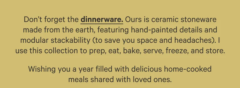 Don’t forget the dinnerware. Ours is ceramic stoneware made from the earth, featuring hand-painted details and modular stackability (to save you space and headaches). I use this collection to prep, eat, bake,  serve, freeze, and store. Wishing you a year filled with delicious,, home-cooked meals shared with loved ones.
