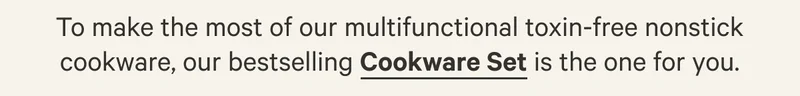 To make the most of our multifunctional toxin-free nonstick cookware, our bestselling Cookware Set is the one for you.