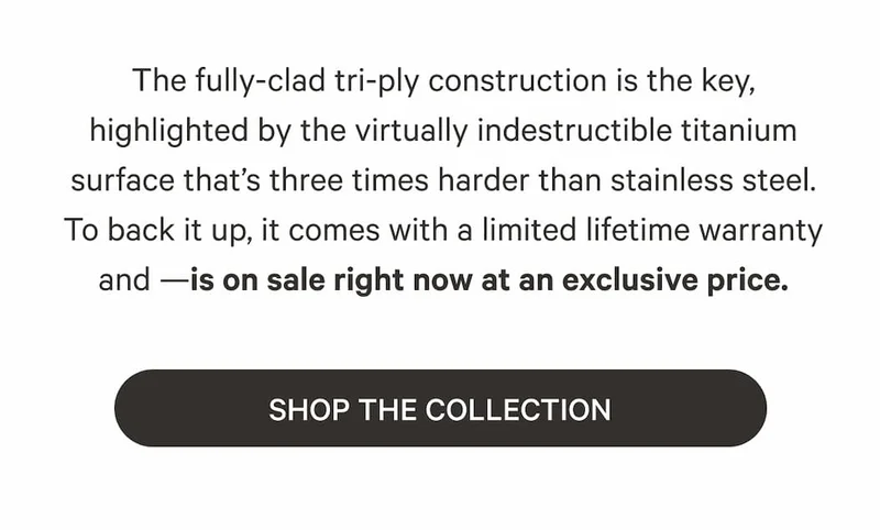 The fully-clad tri-ply construction is the key, highlighted by the virtually indestructible titanium surface that's three times harder than stainless steel. To back it up, it comes with a limited lifetime warranty and —is on sale right now at an exclusive price. | SHOP THE COLLECTION