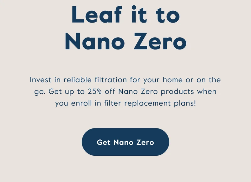 Invest in reliable filtration for your home or on the go. Get up to 25% off Nano Zero products when you enroll in filter replacement plans!
