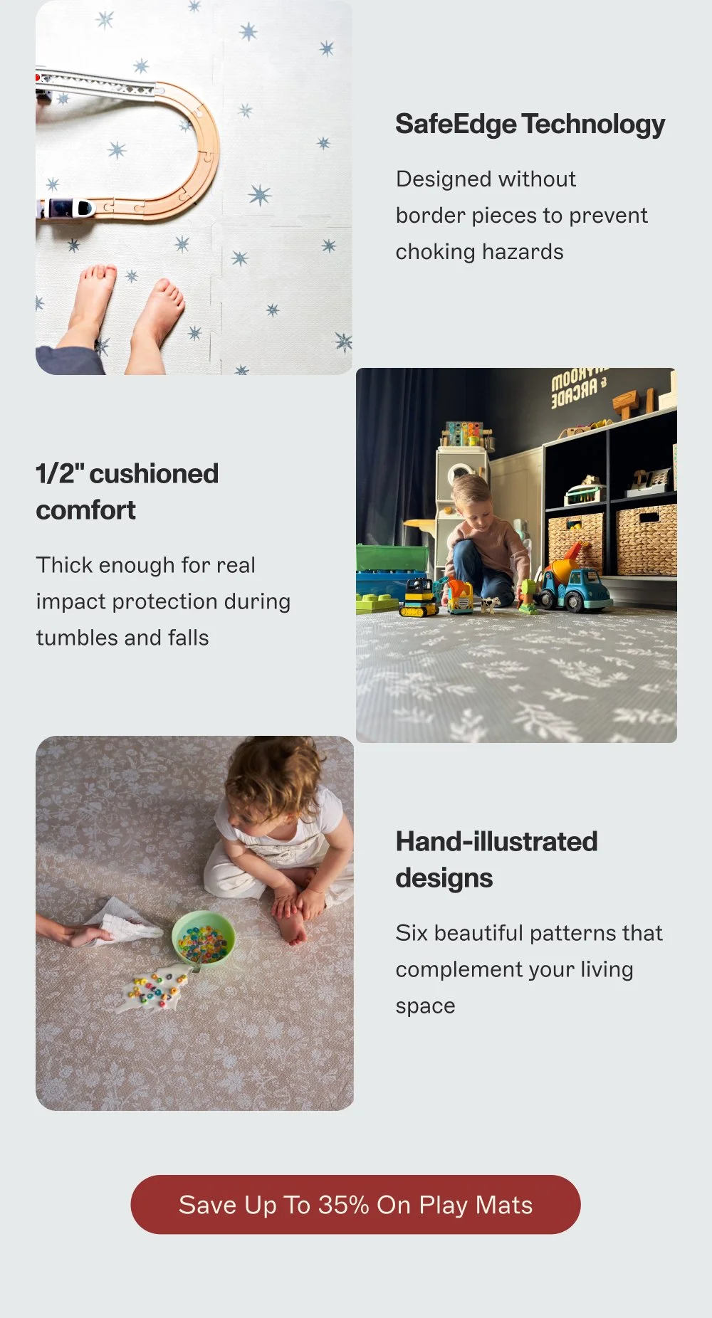 SafeEdge Technology Designed without border pieces to prevent choking hazards 1/2" cushioned comfort Thick enough for real impact protection during tumbles and falls Hand-illustrated designs Six beautiful patterns that complement your living space Save Up to 35% On Play mats