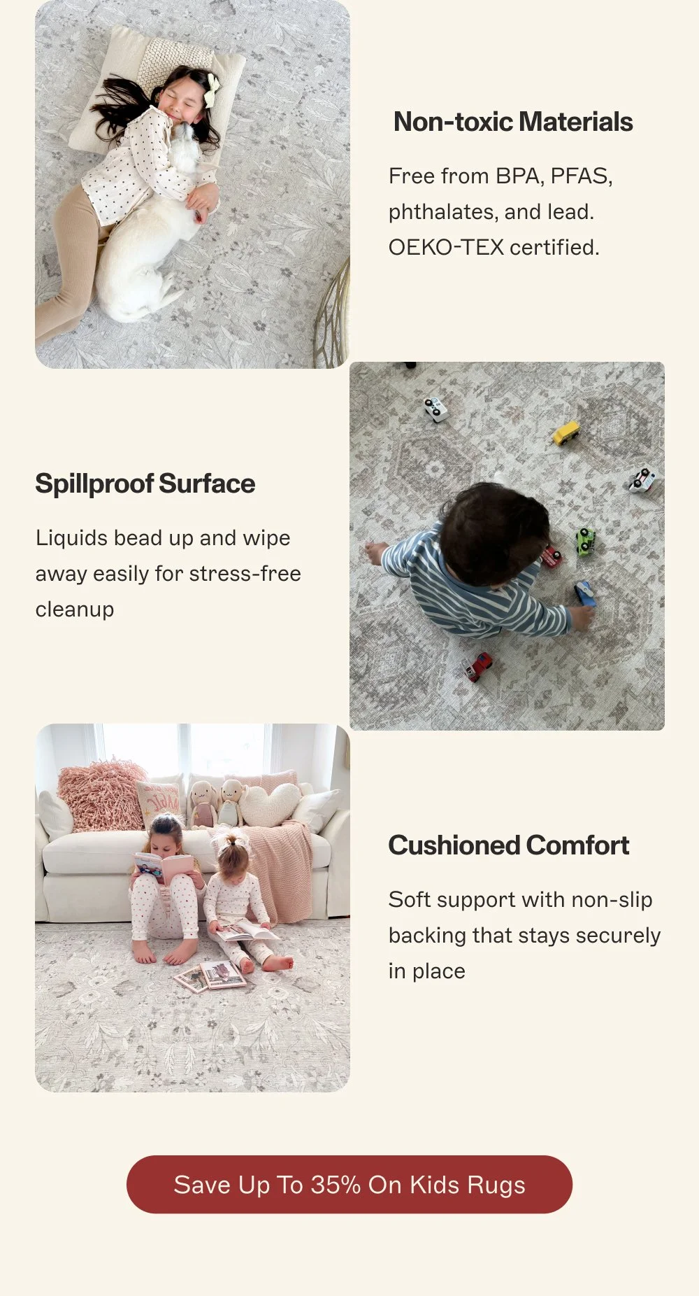 Non-toxic Materials Free from BPA, PFAS, phthalates, and lead. OEKO-TEX certified. Spillproof Surface Liquids bead up and wipe away easily for stress-free cleanup Cushioned Comfort Soft support with non-slip backing that stays securely in place Save Up to 35% On Kids Rugs