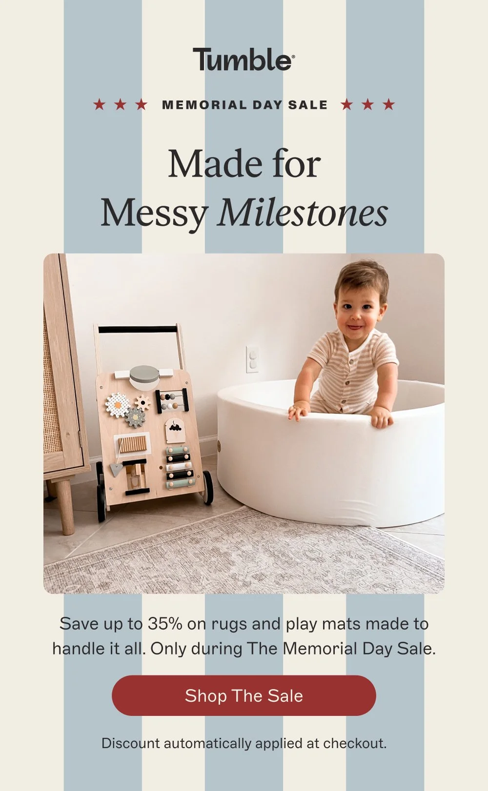 memorial day sale Made for Messy Milestones Save up to 35% on rugs and play mats made to handle it all. Only during The Memorial Day Sale. Shop the Sale Discount automatically applied at checkout.