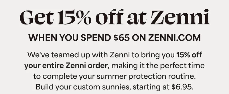 We've teamed up with Zenni to bring you 15% off your entire Zenni order, making it the perfect time  to complete your summer protection routine.  Build your custom sunnies, starting at $6.95.