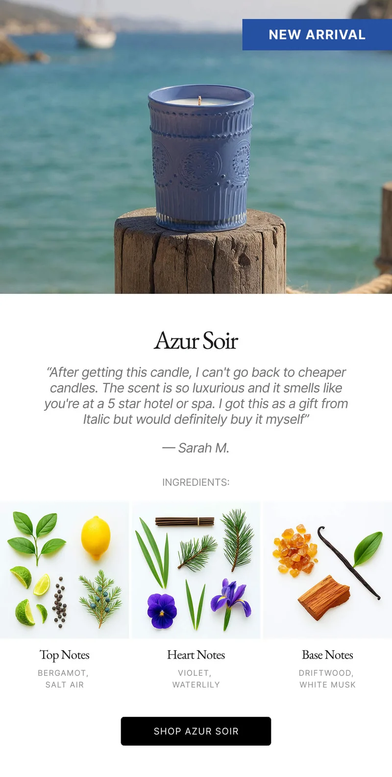 Azur Soir "After getting this candle, I can't go back to cheaper candles. The scent is so luxurious and it smells like you're at a 5 star hotel or spa. I got this as a gift from Italic but would definitely buy it myself" - Sarah M. INGREDIENTS: