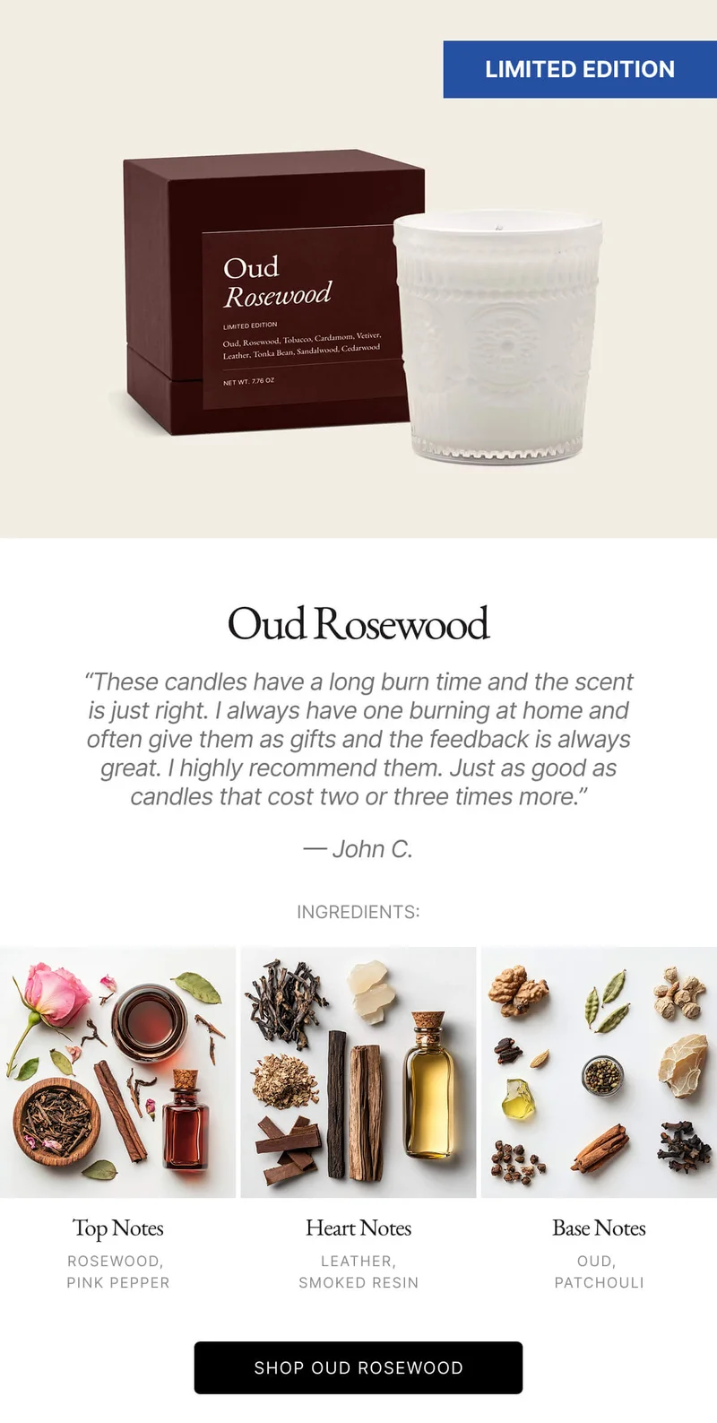 Oud Rosewood Nice glass that I could see myself reusing as a cup. Smell is pleasant. Only thing is it is quite subtle. Normally that's a good thing, but in this case, I gave it to my mom as a gift and she could barely tell when it was lit. - John C. INGREDIENTS: