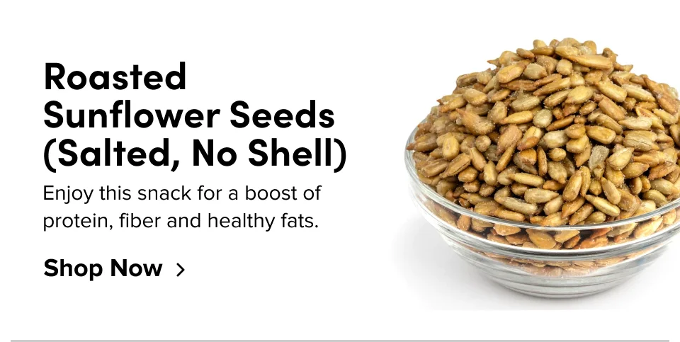Roasted Sunflower Seeds (Salted, No Shell); Enjoy this snack for a boost of protein, fiber and healthy fats. Shop Now