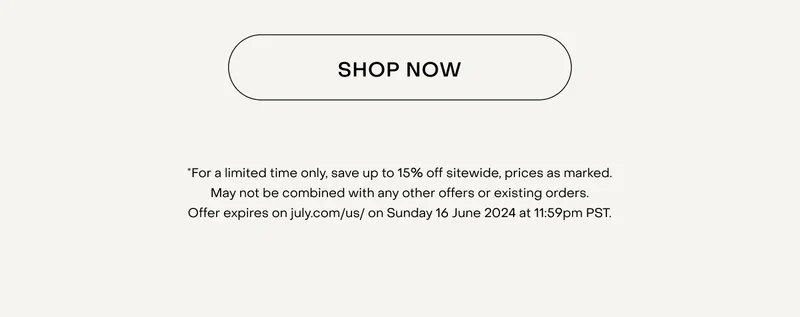 *For a limited time only, save up to 15% off sitewide, prices as marked. May not be combined with any other offers or existing orders. Offer expires on july.com/us/ on Sunday 16 June 2024 at 11:59pm PST.