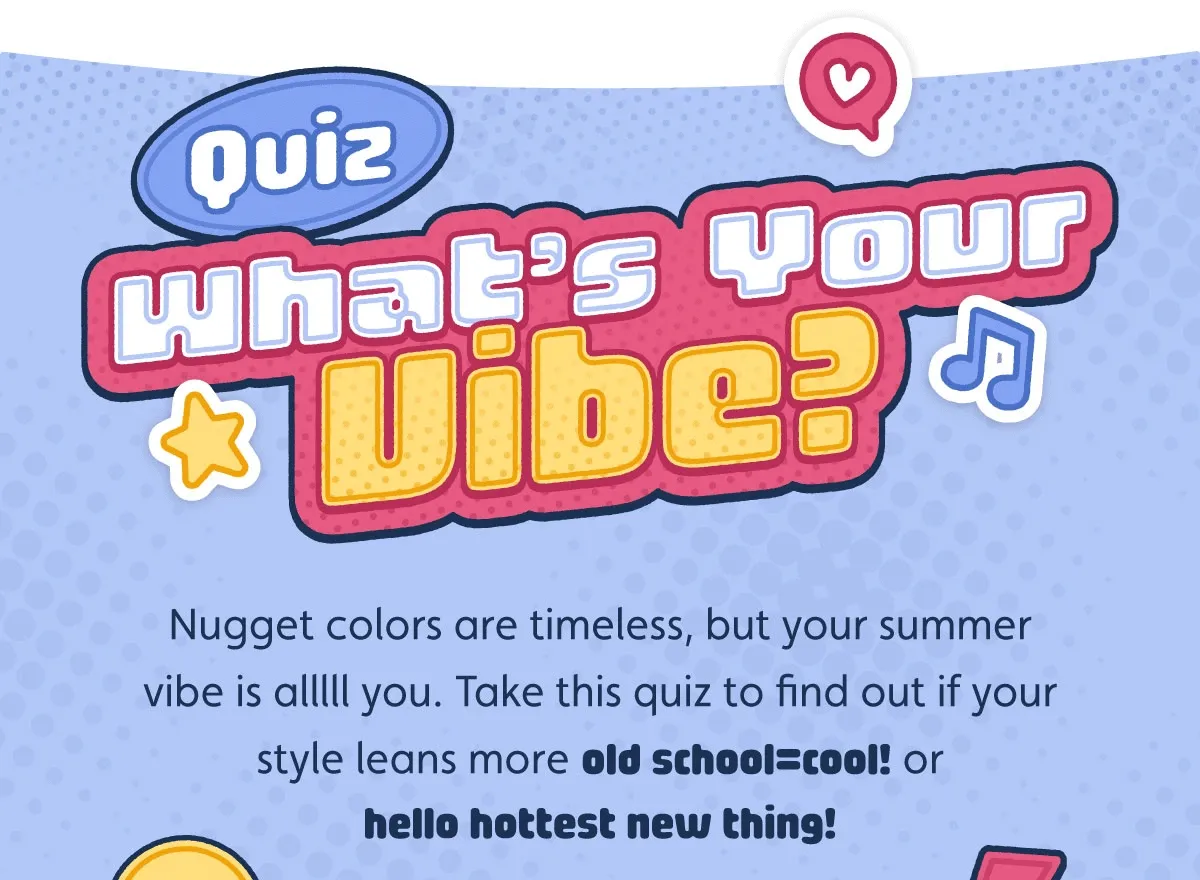 What's Your Vibe? Nugget colors are timeless, but your summer vibe is alllll you. Take this quiz to find out if your style leans more old school=cool! or hello hottest new thing!