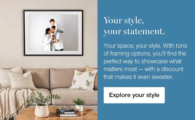Your style, your statement. Your space, your style. With tones of framing options, you'll find the perfect way to showcase what matters most — with a discount that makes it even sweeter.