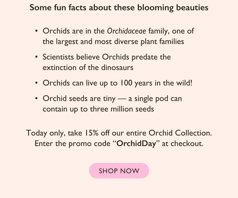 Today only, take 15% off our entire Orchid Collection. Enter the promo code "OrchidDay" at checkout.