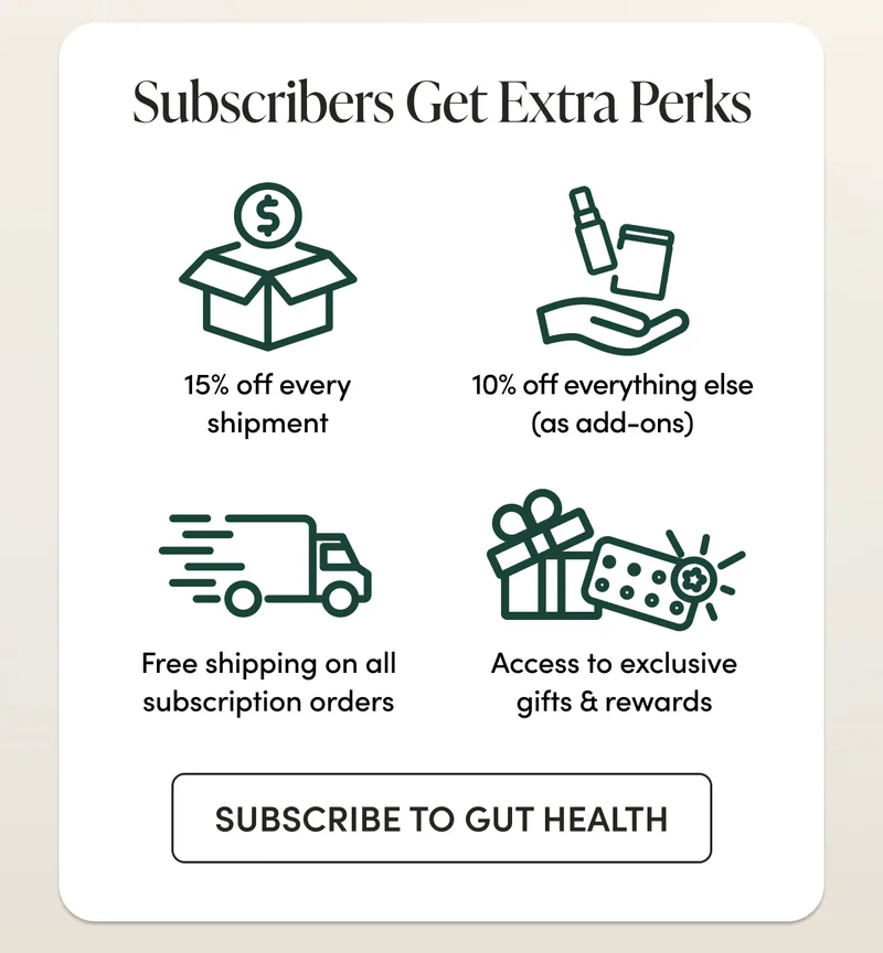 Subscribers Get Extra Perks    15% off every shipment 10% off everything else (as add-ons)     Free shipping on all subscription orders  Access to exclusive gifts & rewards