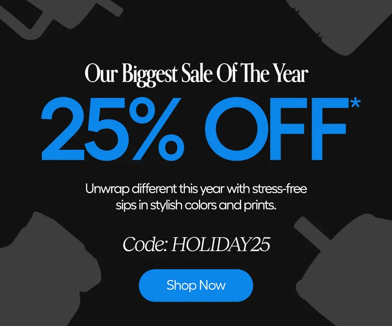Our Biggest Sale Of The Year, 25% Off*. Unwrap different rhis year with stress-free sips in stylish colors and prints. Code: Holiday25