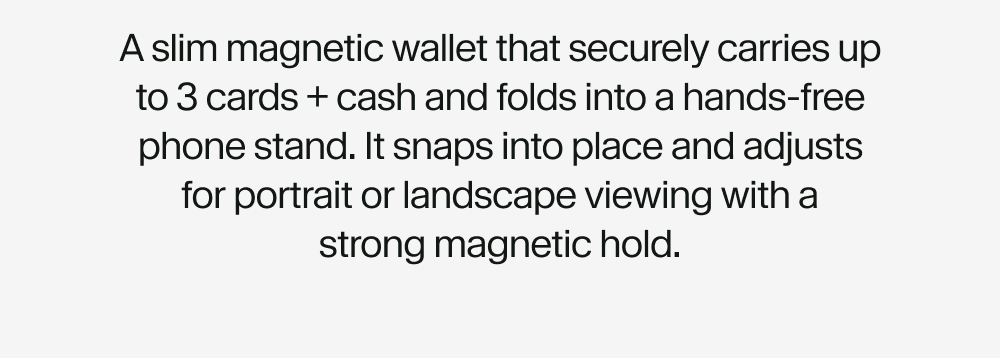 A slim magnetic wallet that securely carries up to 3 cards + cash and folds into a hands-free phone stand. It snaps into place and adjusts for portrait or landscape viewing with a strong magnetic hold.