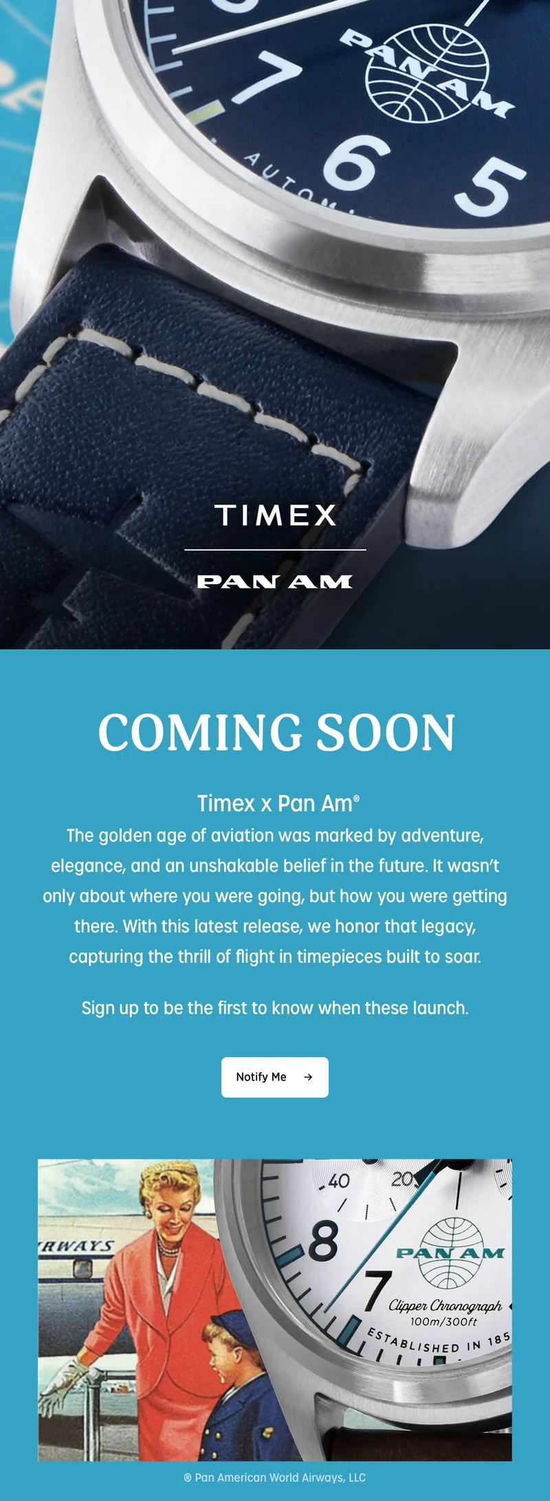 TIMEX PAN AM | COMING SOON | Timex x Pan Am | The golden age of aviation was marked by adventure, elegance, and an unshakable belief in the future. It wasn't only about where you were going, but how you were getting there. With this latest release, we honor that legacy, capturing the thrill of flight in timepieces built to soar. | Sign up to be the first to know when these launch. | Notify Me